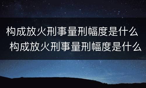 构成放火刑事量刑幅度是什么 构成放火刑事量刑幅度是什么意思