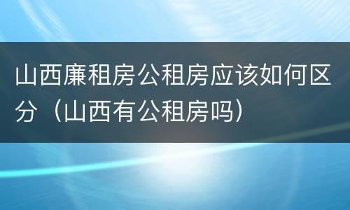山西廉租房公租房应该如何区分（山西有公租房吗）