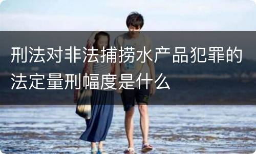 刑法对非法捕捞水产品犯罪的法定量刑幅度是什么
