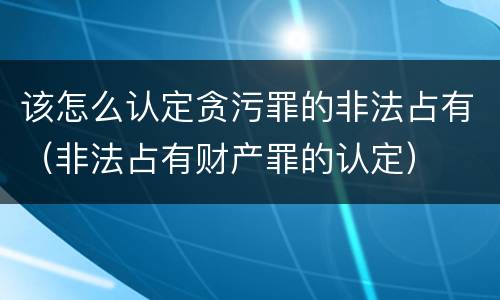 该怎么认定贪污罪的非法占有（非法占有财产罪的认定）