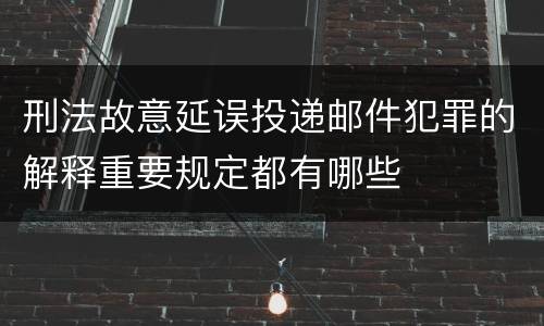 刑法故意延误投递邮件犯罪的解释重要规定都有哪些