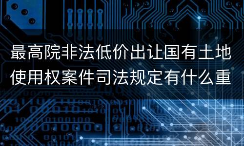最高院非法低价出让国有土地使用权案件司法规定有什么重要内容
