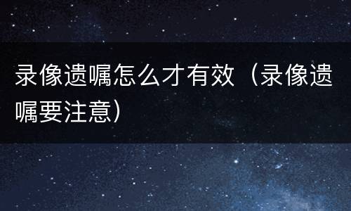 录像遗嘱怎么才有效（录像遗嘱要注意）