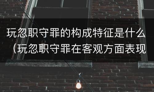 玩忽职守罪的构成特征是什么(玩忽职守罪在客观方面表现为)