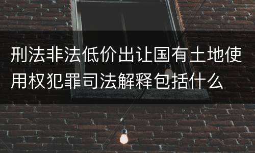 刑法非法低价出让国有土地使用权犯罪司法解释包括什么