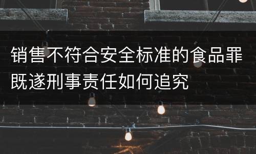 销售不符合安全标准的食品罪既遂刑事责任如何追究
