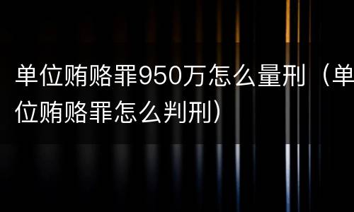 单位贿赂罪950万怎么量刑（单位贿赂罪怎么判刑）