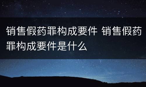 销售假药罪构成要件 销售假药罪构成要件是什么