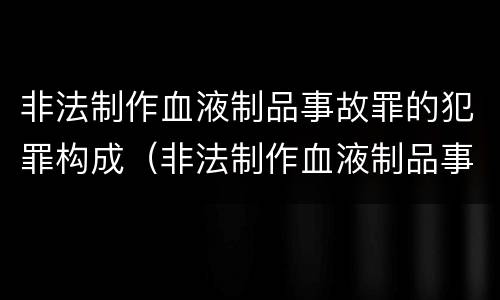 非法制作血液制品事故罪的犯罪构成（非法制作血液制品事故罪的犯罪构成要件包括）