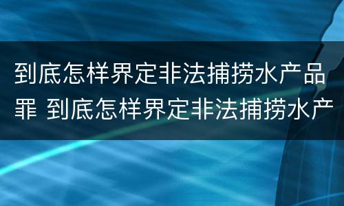 到底怎样界定非法捕捞水产品罪 到底怎样界定非法捕捞水产品罪名