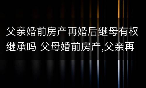 父亲婚前房产再婚后继母有权继承吗 父母婚前房产,父亲再婚后属于谁