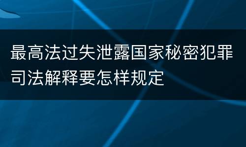 最高法过失泄露国家秘密犯罪司法解释要怎样规定