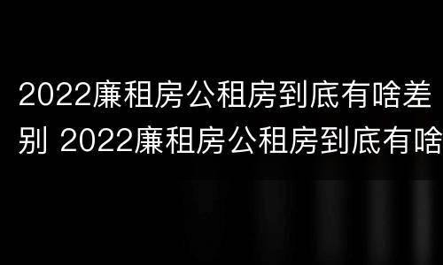2022廉租房公租房到底有啥差别 2022廉租房公租房到底有啥差别呢