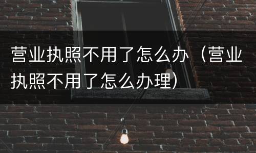 营业执照不用了怎么办（营业执照不用了怎么办理）