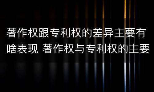 著作权跟专利权的差异主要有啥表现 著作权与专利权的主要区别是什么?
