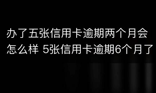 办了五张信用卡逾期两个月会怎么样 5张信用卡逾期6个月了,暂时没能力还