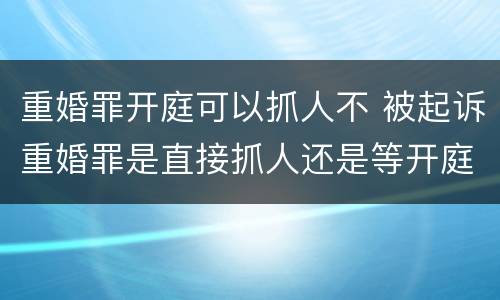 重婚罪开庭可以抓人不 被起诉重婚罪是直接抓人还是等开庭