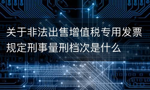 关于非法出售增值税专用发票规定刑事量刑档次是什么