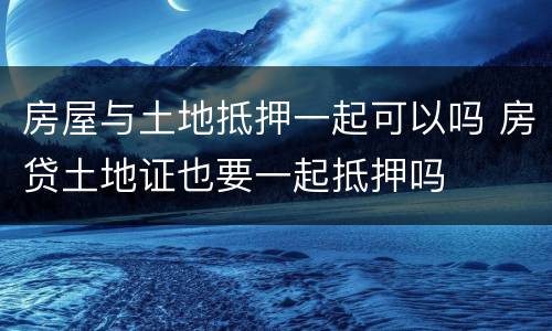 房屋与土地抵押一起可以吗 房贷土地证也要一起抵押吗