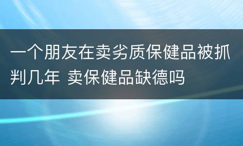 一个朋友在卖劣质保健品被抓判几年 卖保健品缺德吗