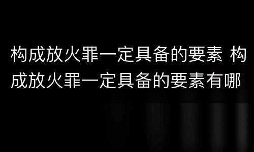 构成放火罪一定具备的要素 构成放火罪一定具备的要素有哪些