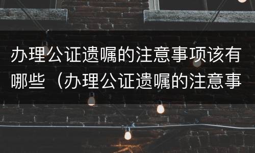办理公证遗嘱的注意事项该有哪些（办理公证遗嘱的注意事项该有哪些内容）