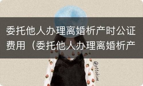 委托他人办理离婚析产时公证费用（委托他人办理离婚析产时公证费用谁承担）
