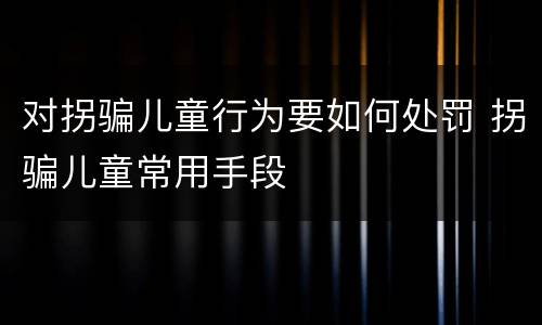 对拐骗儿童行为要如何处罚 拐骗儿童常用手段