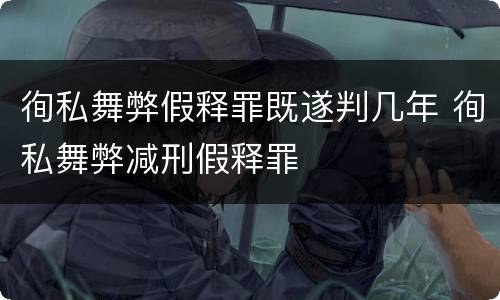 徇私舞弊假释罪既遂判几年 徇私舞弊减刑假释罪