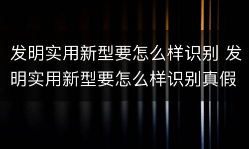 发明实用新型要怎么样识别 发明实用新型要怎么样识别真假