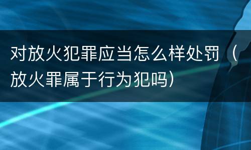 对放火犯罪应当怎么样处罚（放火罪属于行为犯吗）