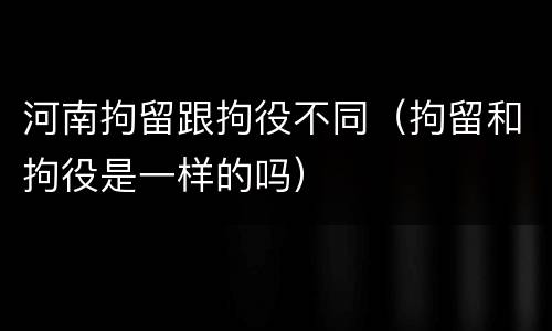 河南拘留跟拘役不同（拘留和拘役是一样的吗）