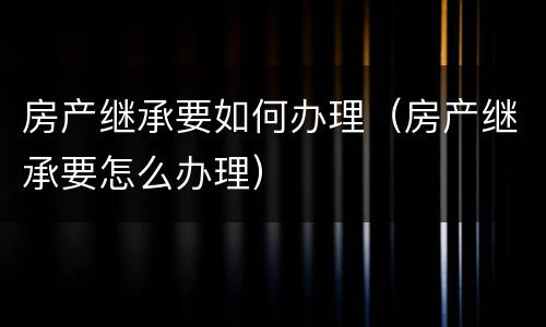 房产继承要如何办理（房产继承要怎么办理）