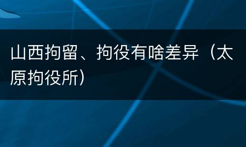 山西拘留、拘役有啥差异（太原拘役所）