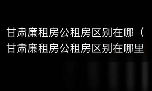 甘肃廉租房公租房区别在哪（甘肃廉租房公租房区别在哪里）