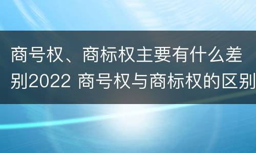 商号权、商标权主要有什么差别2022 商号权与商标权的区别