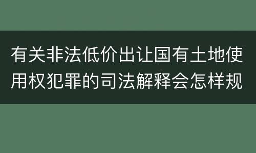 有关非法低价出让国有土地使用权犯罪的司法解释会怎样规定