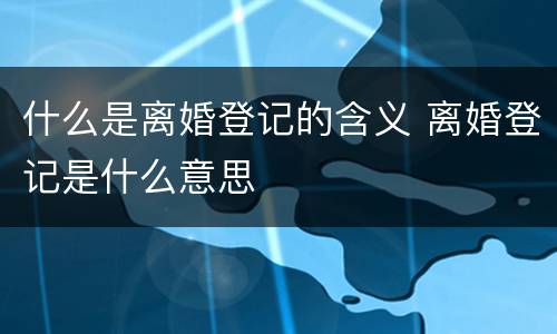 什么是离婚登记的含义 离婚登记是什么意思