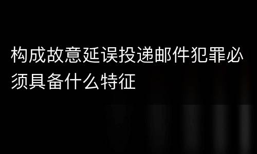 构成故意延误投递邮件犯罪必须具备什么特征