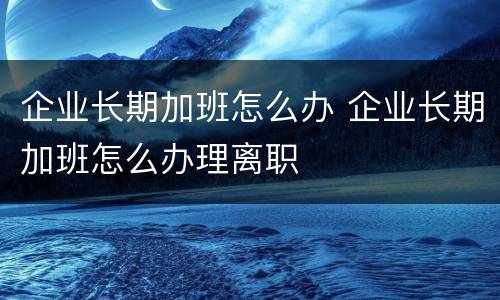 企业长期加班怎么办 企业长期加班怎么办理离职