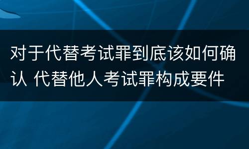 对于代替考试罪到底该如何确认 代替他人考试罪构成要件