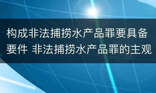 构成非法捕捞水产品罪要具备要件 非法捕捞水产品罪的主观要件
