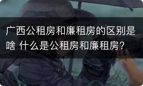 广西公租房和廉租房的区别是啥 什么是公租房和廉租房?