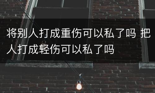 将别人打成重伤可以私了吗 把人打成轻伤可以私了吗