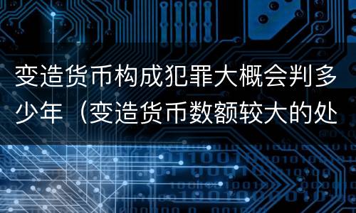 变造货币构成犯罪大概会判多少年（变造货币数额较大的处几年以下有期徒刑）