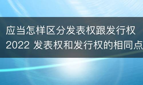 应当怎样区分发表权跟发行权2022 发表权和发行权的相同点