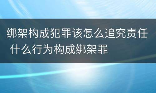 绑架构成犯罪该怎么追究责任 什么行为构成绑架罪
