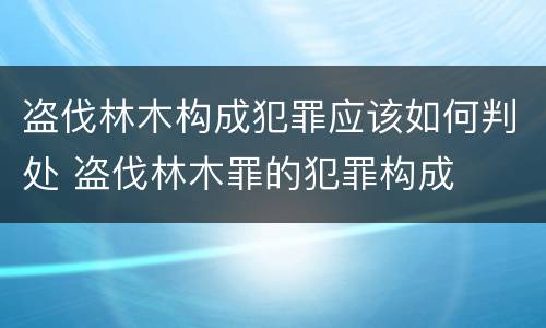 盗伐林木构成犯罪应该如何判处 盗伐林木罪的犯罪构成