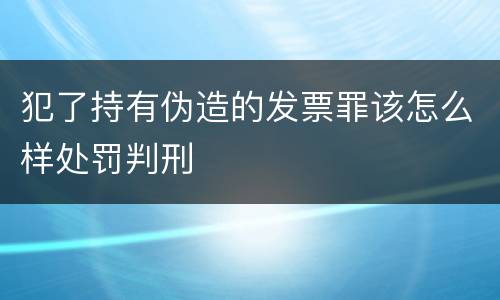 犯了持有伪造的发票罪该怎么样处罚判刑