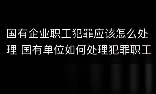 国有企业职工犯罪应该怎么处理 国有单位如何处理犯罪职工
